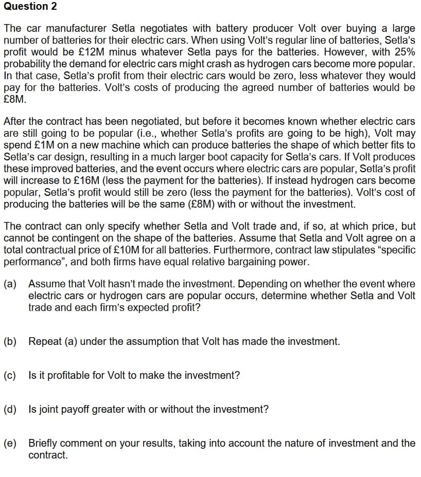Question 2
The car manufacturer Setla negotiates with battery producer Volt over buying a large
number of batteries for their electric cars. When using Volt's regular line of batteries, Setla's
profit would be £12M minus whatever Setla pays for the batteries. However, with 25%
probability the demand for electric cars might crash as hydrogen cars become more popular.
In that case, Setla's profit from their electric cars would be zero, less whatever they would
pay for the batteries. Volt's costs of producing the agreed number of batteries would be
£8M.
After the contract has been negotiated, but before it becomes known whether electric cars
are still going to be popular (i.e., whether Setla's profits are going to be high), Volt may
spend £1M on a new machine which can produce batteries the shape of which better fits to
Setla's car design, resulting in a much larger boot capacity for Setla's cars. If Volt produces
these improved batteries, and the event occurs where electric cars are popular, Setla's profit
will increase to £16M (less the payment for the batteries). If instead hydrogen cars become
popular, Setla's profit would still be zero (less the payment for the batteries). Volt's cost of
producing the batteries will be the same (£8M) with or without the investment.
The contract can only specify whether Setla and Volt trade and, if so, at which price, but
cannot be contingent on the shape of the batteries. Assume that Setla and Volt agree on a
total contractual price of £10M for all batteries. Furthermore, contract law stipulates "specific
performance", and both firms have equal relative bargaining power.
(a) Assume that Volt hasn't made the investment. Depending on whether the event where
electric cars or hydrogen cars are popular occurs, determine whether Setla and Volt
trade and each firm's expected profit?
(b) Repeat (a) under the assumption that Volt has made the investment.
(c) Is it profitable for Volt to make the investment?
(d) Is joint payoff greater with or without the investment?
(e) Briefly comment on your results, taking into account the nature of investment and the
contract.