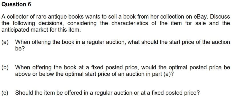 Question 6
A collector of rare antique books wants to sell a book from her collection on eBay. Discuss
the following decisions, considering the characteristics of the item for sale and the
anticipated market for this item:
(a) When offering the book in a regular auction, what should the start price of the auction
be?
(b) When offering the book at a fixed posted price, would the optimal posted price be
above or below the optimal start price of an auction in part (a)?
(c) Should the item be offered in a regular auction or at a fixed posted price?