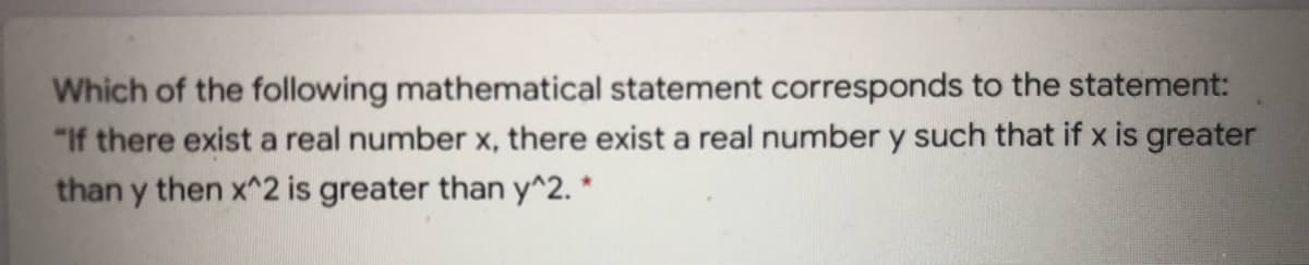 Which of the following mathematical statement corresponds to the statement:
"If there exist a real number x, there exist a real number y such that if x is greater
than y then x^2 is greater than y^2. *
