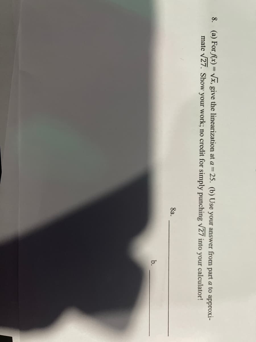 8. (a) For (x) = Vx, give the linearization at a= 25. (b) Use your answer from part a to approxi-
mate v27. Show your work; no credit for simply punching v27 into your calculator!
%3D
8a.
