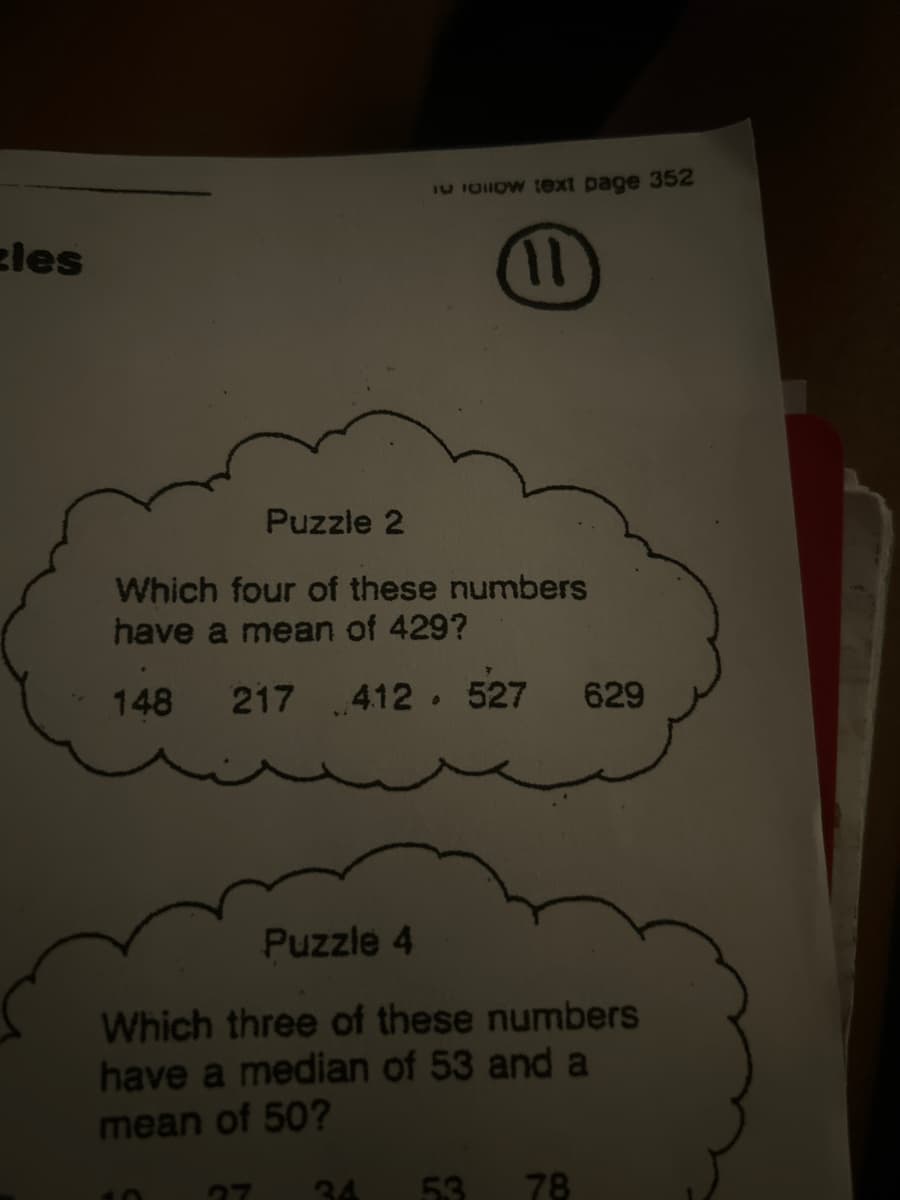 les
I follow text page 352
11
Puzzle 2
Which four of these numbers
have a mean of 429?
148
217 412 . 527 629
Puzzle 4
Which three of these numbers
have a median of 53 and a
mean of 50?
53 78
