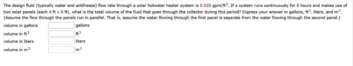The design fluid (typically water and antifreeze) flow rate through a solar hotwater heater system is 0.025 gpm/ft2. If a system runs continuously for 8 hours and makes use of
two solar panels (each 4 ft x 8 ft), what is the total volume of the fluid that goes through the collector during this period? Express your answer in gallons, ft3, liters, and m³.
(Assume the flow through the panels run in parallel. That is, assume the water flowing through the first panel is separate from the water flowing through the second panel.)
volume in gallons
volume in ft³
gallons
ft3
volume in liters
liters
volume in m³
m³