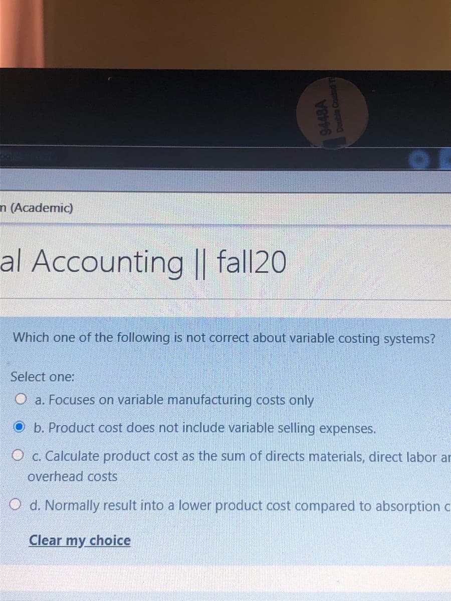 n (Academic)
al Accounting || fall20
Which one of the following is not correct about variable costing systems?
Select one:
a. Focuses on variable manufacturing costs only
b. Product cost does not include variable selling expenses.
O c. Calculate product cost as the sum of directs materials, direct labor ar
overhead costs
O d. Normally result into a lower product cost compared to absorption c
Clear my choice
9448A
