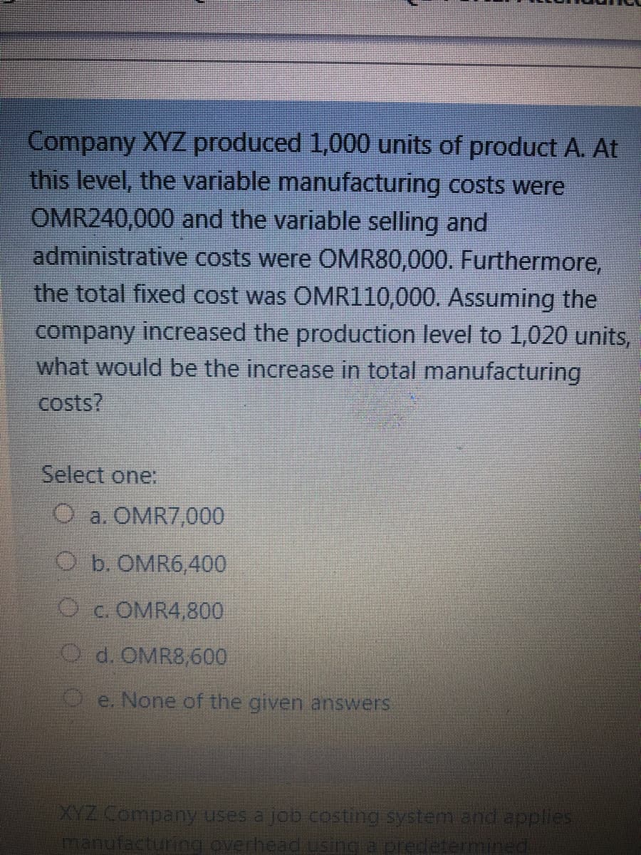 Company XYZ produced 1,000 units of product A. At
this level, the variable manufacturing costs were
OMR240,000 and the variable selling and
administrative costs were OMR80,000. Furthermore,
the total fixed cost was OMR110,000. Assuming the
company increased the production level to 1,020 units,
what would be the increase in total manufacturing
costs?
Select one:
O a. OMR7,000
O b. OMR6,400
C OMR4,800
O d. OMR8,600
O e. None of the given answers
YZ Corpany uses a job cesting system andapples
anufacturing overheadusinepredetemined

