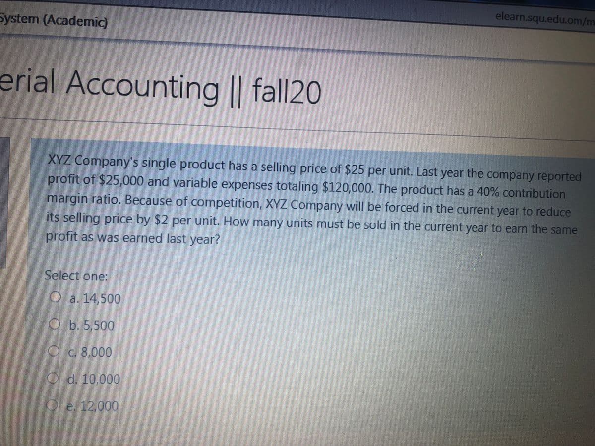 elearn.squ.edu.om/m
System (Academic)
erial Accounting || fall20
XYZ Company's single product has a selling price of $25 per unit. Last year the company reported
profit of $25,000 and variable expenses totaling $120,000. The product has a 40% contribution
margin ratio. Because of competition, XYZ Company will be forced in the current year to reduce
its selling price by $2 per unit. How many units must be sold in the current year to earn the same
profit as was earned last year?
Select one:
O a. 14,500
Ob. 5,500
Oc. 8,000
O.d. 10,000
Oe 12.000
