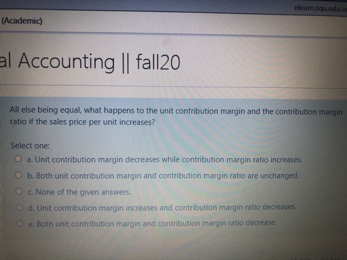 elearn.squ.edu.or
(Academic)
al Accounting || fall20
All else being equal, what happens to the unit contribution margin and the contribution margin
ratio if the sales price per unit increases?
Select one:
Oa. Unit contribution margin decreases while contribution margin ratio increases.
b.Both unit contribution margin and contribution margin ratio are unchanged.
Oc. None of the given answers.
d. Unit contribution margin increases and contribution margin ratio decreases
Pe. Both unit .contribution margin and contribution margin ratio decrease.
