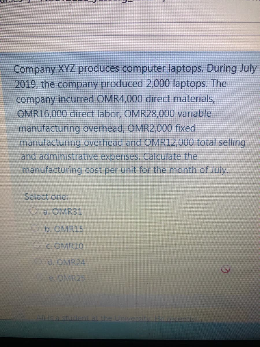 Company XYZ produces computer laptops. During July
2019, the company produced 2,000 laptops. The
company incurred OMR4,000 direct materials,
OMR16,000 direct labor, OMR28,000 variable
manufacturing overhead, OMR2,000 fixed
manufacturing overhead and OMR12,000 total selling
and administrative expenses. Calculate the
manufacturing cost per unit for the month of July.
Select one:
O a. OMR31
Ob. OMR15
OCOMR10
d. OMR24
eOMR25
Alis a student at the University. He recently
