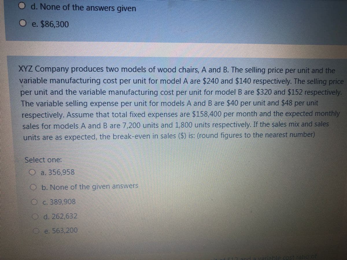 d. None of the answers given
O e. $86,300
XYZ Company produces two models of wood chairs, A and B. The selling price per unit and the
variable manufacturing cost per unit for model A are $240 and $140 respectively. The selling price
per unit and the variable manufacturing cost per unit for model B are $320 and $152 respectively.
The variable selling expense per unit for models A and B are $40 per unit and $48 per unit
respectively. Assume that total fixed expenses are $158,400 per month and the expected monthly
sales for models A and B are 7,200 units and 1,800 units respectively.. If the sales mix and sales
units are as expected, the break-even in sales ($) is: (round figures to the nearest number)
Select one
a. 356 958
Ob. None of the given answers
Oc.389,908
Od. 262,632
e 563 200
Ha variable costratio of
