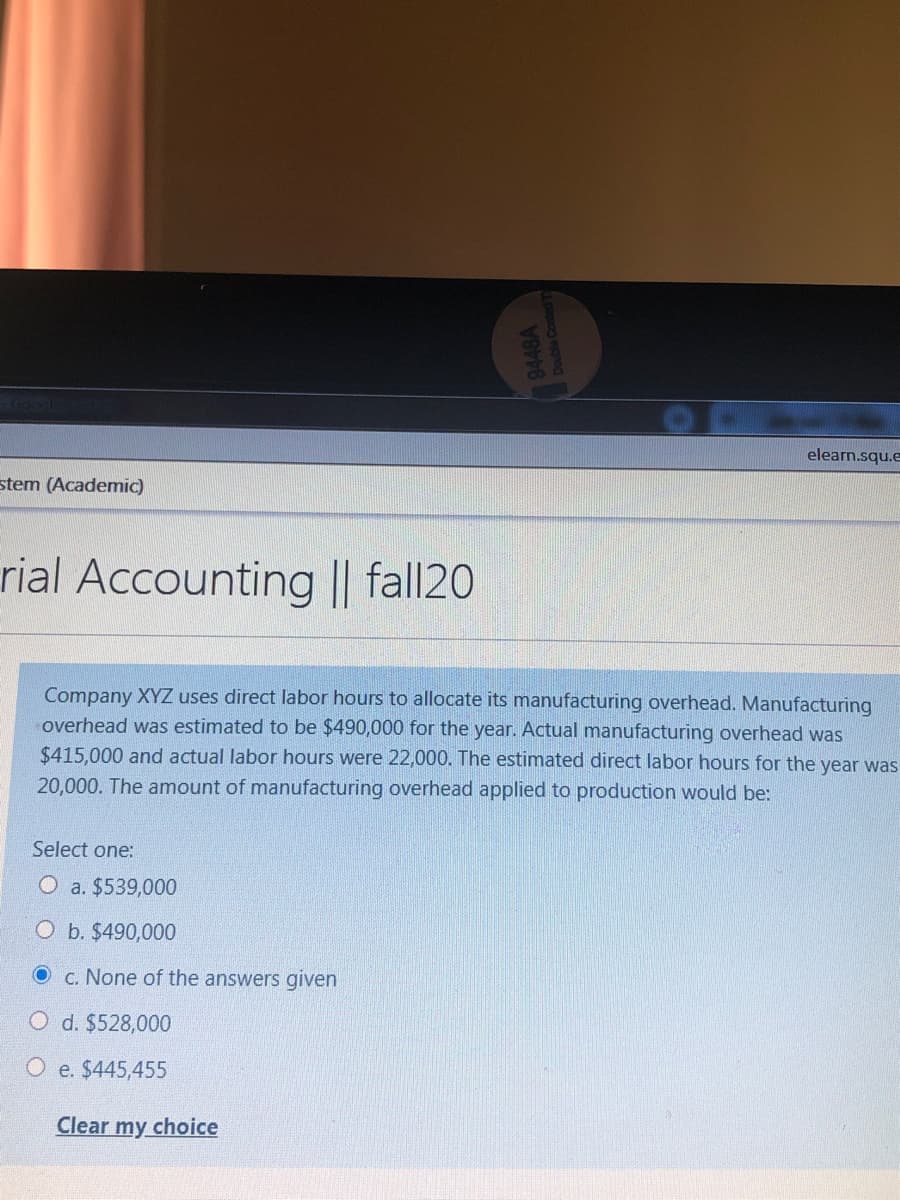 Gool
elearn.squ.e
stem (Academic)
rial Accounting || fall20
Company XYZ uses direct labor hours to allocate its manufacturing overhead. Manufacturing
overhead was estimated to be $490,000 for the year. Actual manufacturing overhead was
$415,000 and actual labor hours were 22,000. The estimated direct labor hours for the year was
20,000. The amount of manufacturing overhead applied to production would be:
Select one:
O a. $539,000
O b. $490,000
OC. None of the answers given
O d. $528,000
O e. $445,455
Clear my choice
9448A
papog egno
