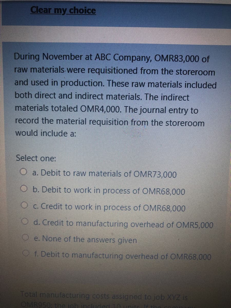 Clear my choice
During November at ABC Company, OMR83,000 of
raw materials were requisitioned from the storeroom
and used in production. These raw materials included
both direct and indirect materials. The indirect
materials totaled OMR4,000. The journal entry to
record the material requisition from the storeroom
would include a:
Select one:
O a. Debit to raw materials of OMR73,000
O b. Debit to work in process of OMR68,000
O c. Credit to work in process of OMR68,000
d. Credit to manufacturing overhead of OMR5,000
X e. None of the answers given,
P Debit to manufacturing overhead of OMR68,000
Total manufacturing cests assigned to job YZ IS
OMR950 The phnduce
