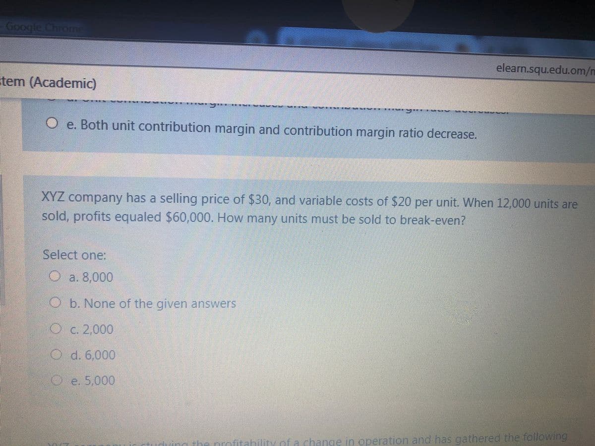 Google Chrome
elearn.squ.edu.om/n
tem (Academic)
Oe. Both unit contribution margin and contribution margin ratio decrease.
XYZ company has a selling price of $30, and variable costs of $20 per unit. When 12,000 units are
sold, profits equaled $60,000. How many units must be sold to break-even?
Select one:
Oa. 8,000
O b. None of the given answers
O c. 2,000
Od. 6,000
e. 5,000
hility of a change in operation and has gathered the follewing
