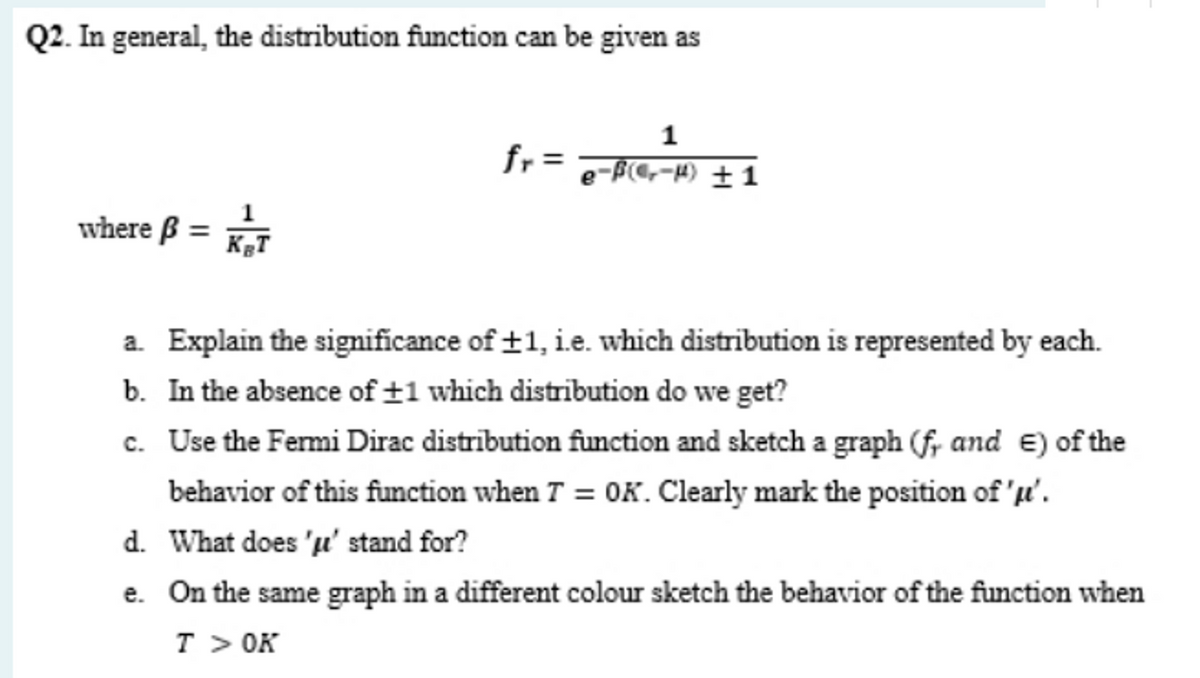Q2. In general, the distribution function can be given as
1
fr =
e-f(@,-H) ± 1
where ß =
a. Explain the significance of +1, i.e. which distribution is represented by each.
b. In the absence of ±1 which distribution do we get?
c. Use the Fermi Dirac distrībution function and sketch a graph (f, and E) of the
behavior of this function when T = OK. Clearly mark the position of 'u'.
d. What does 'u' stand for?
e. On the same graph in a different colour sketch the behavior of the function when
T > OK
