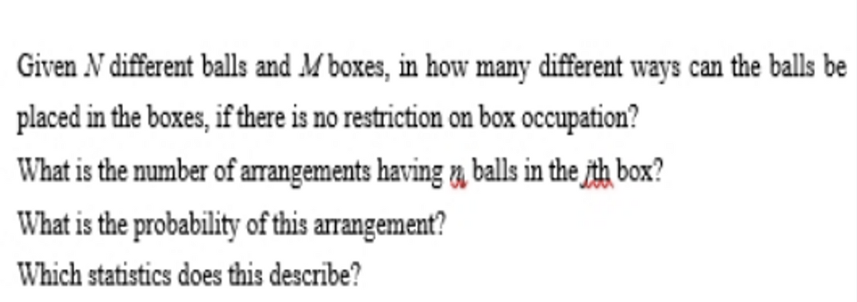 Given N different balls and M boxes, in how many different ways can the balls be
placed in the boxes, if there is no restriction on box occupation?
What is the number of arrangements having y balls in the jth box?
What is the probability of this arrangement?
Which statistics does this describe?
