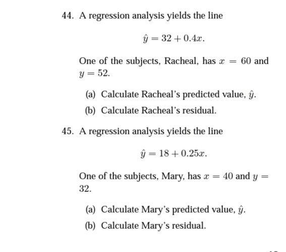 44. A regression analysis yields the line
ŷ = 32 + 0.4x.
One of the subjects, Racheal, has æ = 60 and
y = 52.
(a) Calculate Racheal's predicted value, âŷ.
(b) Calculate Racheal's residual.
45. A regression analysis yields the line
ŷ = 18 + 0.25x.
One of the subjects, Mary, has æ = 40 and y =
32.
(a) Calculate Mary's predicted value, ĝ.
(b) Calculate Mary's residual.
