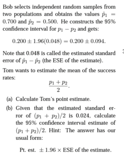 Bob selects independent random samples from
two populations and obtains the values p1 =
0.700 and p2 = 0.500. He constructs the 95%
confidence interval for p1 – P2 and gets:
0.200 ± 1.96(0.048) = 0.200 ± 0.094.
Note that 0.048 is called the estimated standard
error of p1 – P2 (the ESE of the estimate).
Tom wants to estimate the mean of the success
rates:
Pi +P2
(a) Calculate Tom's point estimate.
(b) Given that the estimated standard er-
ror of (p1 + p2)/2 is 0.024, calculate
the 95% confidence interval estimate of
(P1 + p2)/2. Hint: The answer has our
usual form:
Pt. est. +1.96 x ESE of the estimate.
