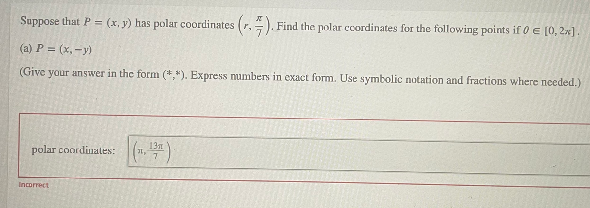 Suppose that P = (x, y) has polar coordinates (r,
(r.).
Find the polar coordinates for the following points if 0 E [0,2n].
(a) P = (x,–y)
(Give your answer in the form (*,*). Express numbers in exact form. Use symbolic notation and fractions where needed.)
(24)
137T
TL,
7.
polar coordinates:
Incorrect
