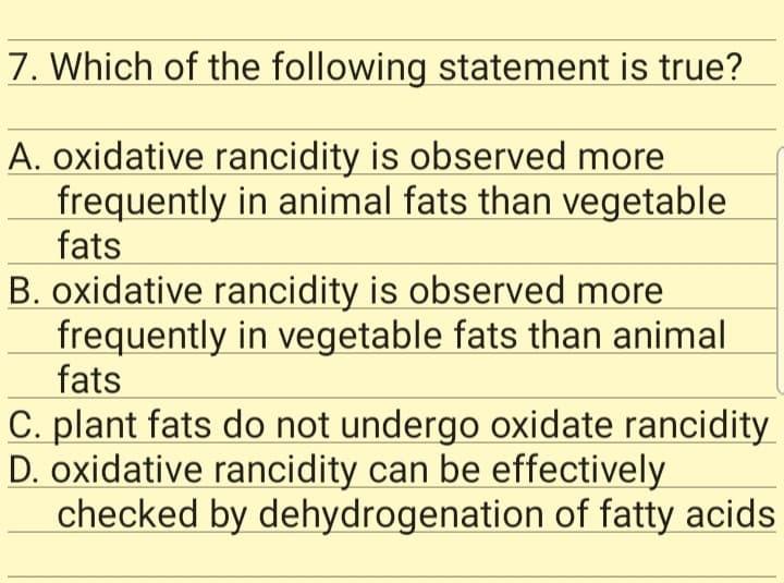 7. Which of the following statement is true?
A. oxidative rancidity is observed more
frequently in animal fats than vegetable
fats
B. oxidative rancidity is observed more
frequently in vegetable fats than animal
fats
C. plant fats do not undergo oxidate rancidity
D. oxidative rancidity can be effectively
checked by dehydrogenation of fatty acids
