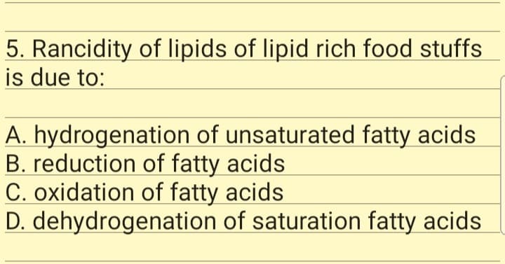 5. Rancidity of lipids of lipid rich food stuffs
is due to:
A. hydrogenation of unsaturated fatty acids
B. reduction of fatty acids
C. oxidation of fatty acids
D. dehydrogenation of saturation fatty acids
