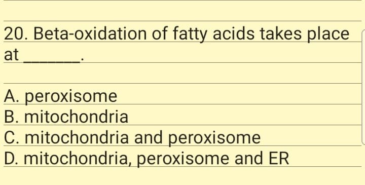 20. Beta-oxidation of fatty acids takes place
at
A. peroxisome
B. mitochondria
C. mitochondria and peroxisome
D. mitochondria, peroxisome and ER
