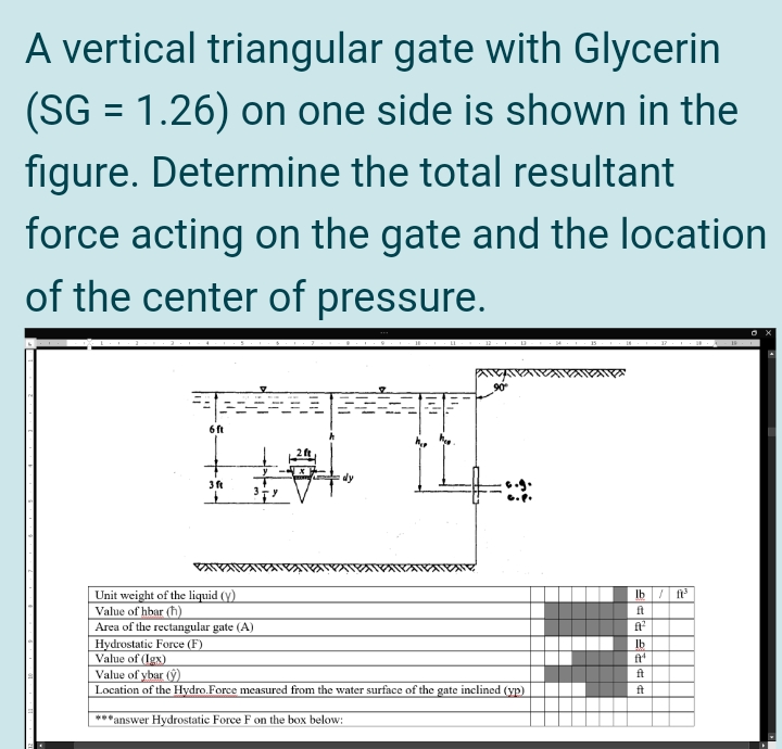 A vertical triangular gate with Glycerin
(SG = 1.26) on one side is shown in the
figure. Determine the total resultant
force acting on the gate and the location
of the center of pressure.
%3D
90
6 ft
Unit weight of the liquid (y)
Value of hbar (h)
Area of the rectangular gate (A)
Hydrostatic Force (F)
Value of (Igx)
Value of ybar (9)
Location of the Hydro.Force measured from the water surface of the gate inclined (yp)
Ib / f
ft
ft
Ib
ft
ft
ft
*answer Hydrostatic Force F on the box below:

