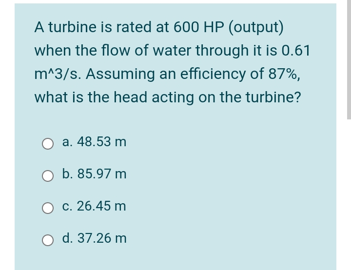 A turbine is rated at 600 HP (output)
when the flow of water through it is 0.61
m^3/s. Assuming an efficiency of 87%,
what is the head acting on the turbine?
а. 48.53 m
b. 85.97 m
c. 26.45 m
d. 37.26 m

