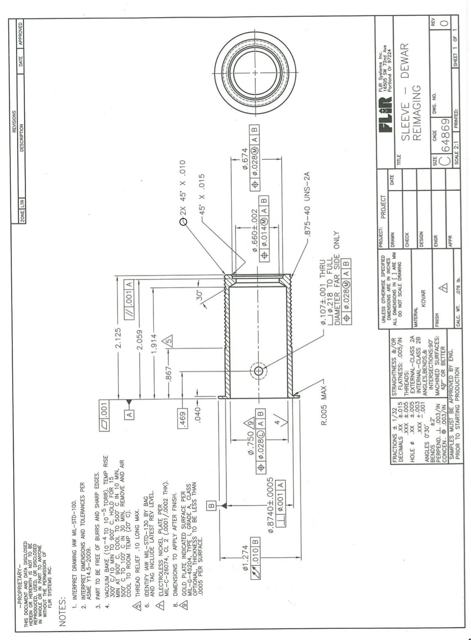 REVISIONS
DESCRIPTION
-PROPRIETARY-
THIS DOCUMENT AND DATA DISCLOSED
HEREIN OR HEREWITH IS NOT TO BE
REPRODUCED, USED, OR DISCLOSED
IN WHOLE OR IN PART TO ANYONE
WITHOUT THE PERMISSION OF
FLIR SYSTEMS INC.
ZONE LTR
DATE
APPROVED
NOTES:
1. INTERPRET DRAWING IAW MIL-STD-100.
2. INTERPRET DIMENSIONS AND TOLERANCES PER
ASME Y14.5-2009.
3. PART TO BE FREE OF BURRS AND SHARP EDGES.
O.001
VACUUM BAKE (10-4 TO 10 TORR). TEMP RISE
300 C/10 MIN TO 900 C. HOLD FOR 15
MIN AT 900 C. COOL TO 500 C IN 10 MIN,
500 C TO 100 C IN 30 MIN, REMOVE AND AIR
COOL TO ROOM TEMP (20 C).
2.125
A
.001 A
/5 THREAD RELIEF .10 LONG MAX.
2.059
6. IDENTIFY IAW MIL-STD-130 BY BAG
AND TAG INCLUDE LATEST REV LEVEL.
1.914-
/A ELECTROLESS NICKEL PLATE PER
MIL-C-26074, CL 2 (.0001/.0002 THK).
.867
8. DIMENSIONS TO APPLY AFTER FINISH.
9 GOLD PLATE INDICATED SURFACE PER
MIL-G-45204, TYPE_ I, GRADE A, CLASS
OPTIONAL, THICKNESS TO BE LESS THAN
.0005 PER SURFACE.
696
2X 45° X .010
- 45° X .015
ø1.274
ø.674
Ø.750 /9
+ø.028© AB
E.010 B
+ø.0280 AB
|+ 0.014@ A|
Ø.8740±.0005
I0.001 A
.875-40 UNS-2A
R.005 MAX -
Ø.107±.001 THRU
Uø.218 TO FULL
DIAMETER FAR SIDE ONLY
ø.028@ A B
PROJECT:
UNLESS OTHERWISE SPECIFIED
DIMENSIONS ARE IN INCHES
ALL DIMENSIONS IN [] ARE MM DRAWN
DO NOT SCALE DRAWING
FLIR
FLIR Systems Inc.
16505 sw 72nd Ave
Portland Or 97224
PROJECT
FRACTIONS + 1/32
DECIMALS XX 1.015
STRAIGHTNESS &/OR
FLATNESS: .005/IN
DATE
TITLE
G00'F XXX
THREADS:
SLEEVE
DEWAR
CHECK
HOLE
±.005 EXTERNAL-CLASS 2A
INTERNAL-CLASS 28
ANGLES,BENDS,&
INTERSECTIONS:90
PERPEND. I .003/IN MACHINED SURFACES:
Y OR BETTER
SAMPLES MUST BE APPROVED BY ENG.
XX
MATERIAL
REIMAGING
-.001
C00+ XXX
DESIGN
KOVAR
ANGLES O'30'
BENDS
FINISH
ENGR
DWG. NO.
REV
CONCEN. O.003/IN
64869
APPR
PRIOR TO STARTING PRODUCTION
CALC. WT.
SCALE 2:1
PRINTED:
SHEET 1 OF
