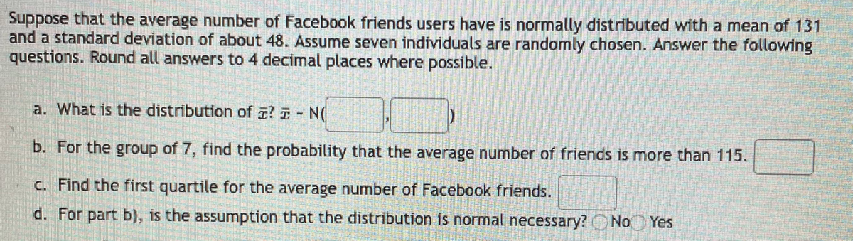 Suppose that the average number of Facebook friends users have is normally distributed with a mean of 131
and a standard deviation of about 48. Assume seven individuals are randomly chosen. Answer the following
questions. Round all answers to 4 decimal places where possible.
a. What is the distribution of ? - N(
b. For the group of 7, find the probability that the average number of friends is more than 115.
C. Find the first quartile for the average number of Facebook friends.
d. For part b), is the assumption that the distribution is normal necessary? No Yes
