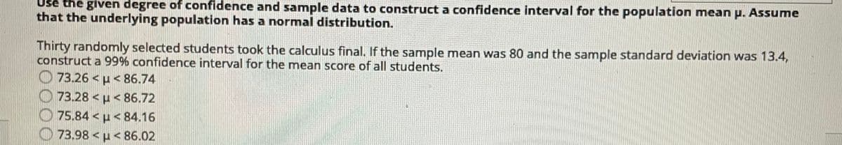 Use the given degree of confidence and sample data to construct a confidence interval for the population mean p. Assume
that the underlying population has a normal distribution.
Thirty randomly selected students took the calculus final. If the sample mean was 80 and the sample standard deviation was 13.4,
construct a 99% confidence interval for the mean score of all students.
O 73.26 < µ< 86.74
O 73.28 < µ < 86.72
O 75.84 < u < 84.16
73.98 <u< 86.02
