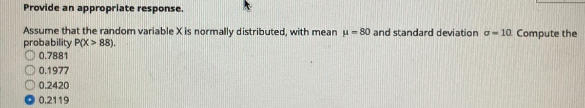 Provide an appropriate response.
Assume that the random variable X is normally distributed, with mean u = 80 and standard deviation a= 10. Compute the
probability P(X > 88).
O 0.7881
0.1977
0.2420
O 0.2119
