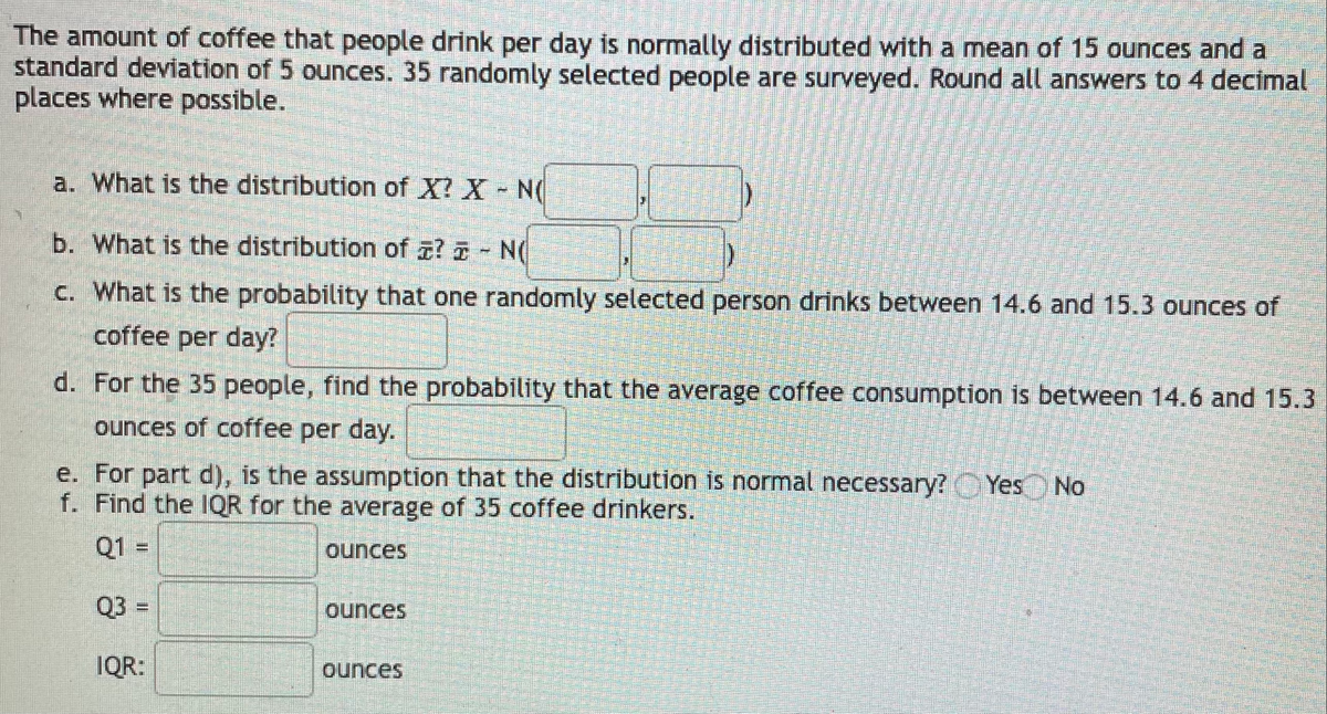 The amount of coffee that people drink per day is normally distributed with a mean of 15 ounces and a
standard devilation of 5 ounces. 35 randomly selected people are surveyed. Round all answers to 4 decimal
places where possible.
a. What is the distribution of X? X N
b. What is the distribution of z? - N(
c. What is the probability that one randomly selected person drinks between 14.6 and 15.3 ounces of
coffee per day?
d. For the 35 people, find the probability that the average coffee consumption is between 14.6 and 15.3
ounces of coffee per day.
e. For part d), is the assumption that the distribution is normal necessary? Yes
f. Find the IQR for the average of 35 coffee drinkers.
No
Q1 =
ounces
Q3 =
ounces
IQR:
ounces
