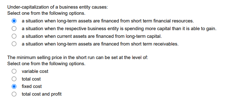 Under-capitalization of a business entity causes:
Select one from the following options.
a situation when long-term assets are financed from short term financial resources.
a situation when the respective business entity is spending more capital than it is able to gain.
a situation when current assets are financed from long-term capital.
a situation when long-term assets are financed from short term receivables.
The minimum selling price in the short run can be set at the level of:
Select one from the following options.
variable cost
total cost
fixed cost
O total cost and profit
