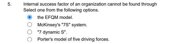 Internal success factor of an organization cannot be found through
Select one from the following options.
the EFQM model.
McKinsey's "7S" system.
"7 dynamic S".
Porter's model of five driving forces.
5.
