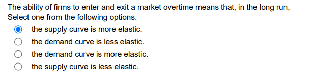The ability of firms to enter and exit a market overtime means that, in the long run,
Select one from the following options.
the supply curve is more elastic.
the demand curve is less elastic.
the demand curve is more elastic.
the supply curve is less elastic.
