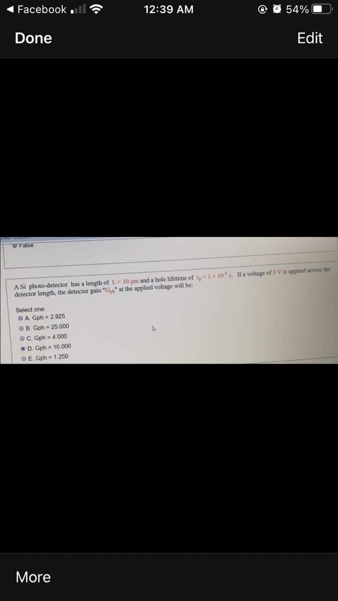 Facebook .l
12:39 AM
O 54%
Done
Edit
False
A Si photo-detector has a length of L= 10 pum and a hole lifetime of t1x 10 s. Ifa voltage of 5 V is applied across the
detector length, the detector gain "G" at the applied voltage will be:
Select one:
OA. Gph = 2.925
O B. Gph = 25.000
OC. Gph = 4.000
• D. Gph = 10.000
OE. Gph = 1.250
More
