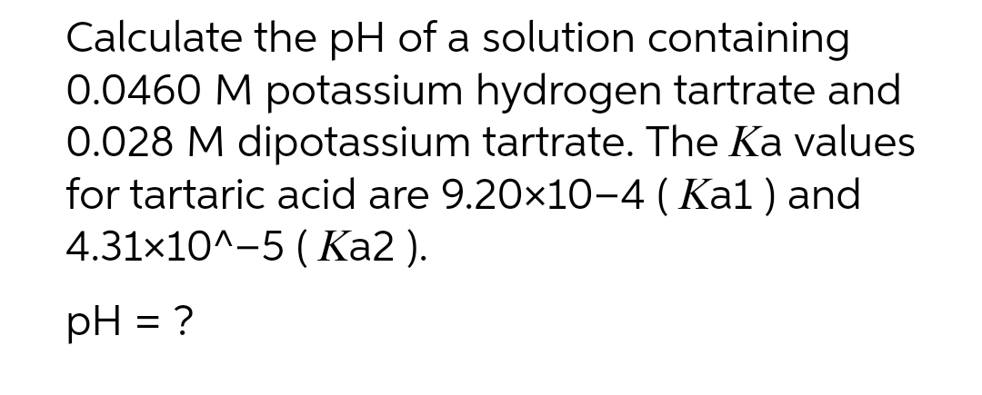 Calculate the pH of a solution containing
0.0460 M potassium hydrogen tartrate and
0.028 M dipotassium tartrate. The Ka values
for tartaric acid are 9.20×10−4 ( Ka1 ) and
4.31x10^-5 (Ka2 ).
pH = ?