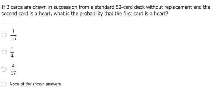 If 2 cards are drawn in succession from a standard 52-card deck without replacement and the
second card is a heart, what is the probability that the first card is a heart?
16
1
4
17
None of the shown answers
