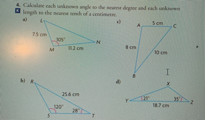 4. Calculate each unknown angle to the nearest degree and each unknown
K length to the nearest tenth of a centimetre.
a)
c)
5 cm
A
7.5 cm
105°
11.2 cm
8 cm
M
10 cm
b) R
(p
25.6 cm
21°
35
Y
18.7 cm
120°
28
B.
