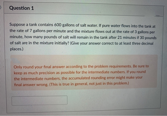 Question 1
Suppose a tank contains 600 gallons of salt water. If pure water flows into the tank at
the rate of 7 gallons per minute and the mixture flows out at the rate of 3 gallons per
minute, how many pounds of salt will remain in the tank after 21 minutes if 30 pounds
of salt are in the mixture initially? (Give your answer correct to at least three decimal
places.)
Only round your final answer according to the problem requirements. Be sure to
keep as much precision as possible for the intermediate numbers. If you round
the intermediate numbers, the accumulated rounding error might make your
final answer wrong. (This is true in general, not just in this problem.)
