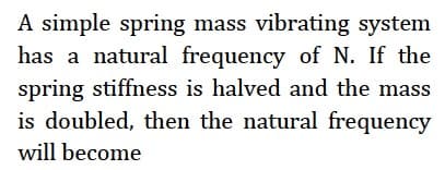 A simple spring mass vibrating system
has a natural frequency of N. If the
spring stiffness is halved and the mass
is doubled, then the natural frequency
will become
