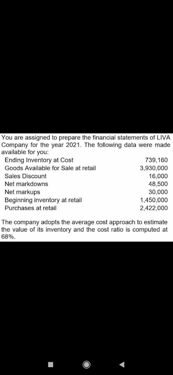 You are assigned to prepare the financial statements of LIVA
Company for the year 2021. The following data were made
available for you:
Ending Inventory at Cost
Goods Available for Sale at retail
739,160
3,930,000
16,000
Sales Discount
Net markdowns
48,500
30,000
Net markups
Beginning inventory at retail
Purchases at retail
1,450,000
2,422,000
The company adopts the average cost approach to estimate
the value of its inventory and the cost ratio is computed at
68%.
