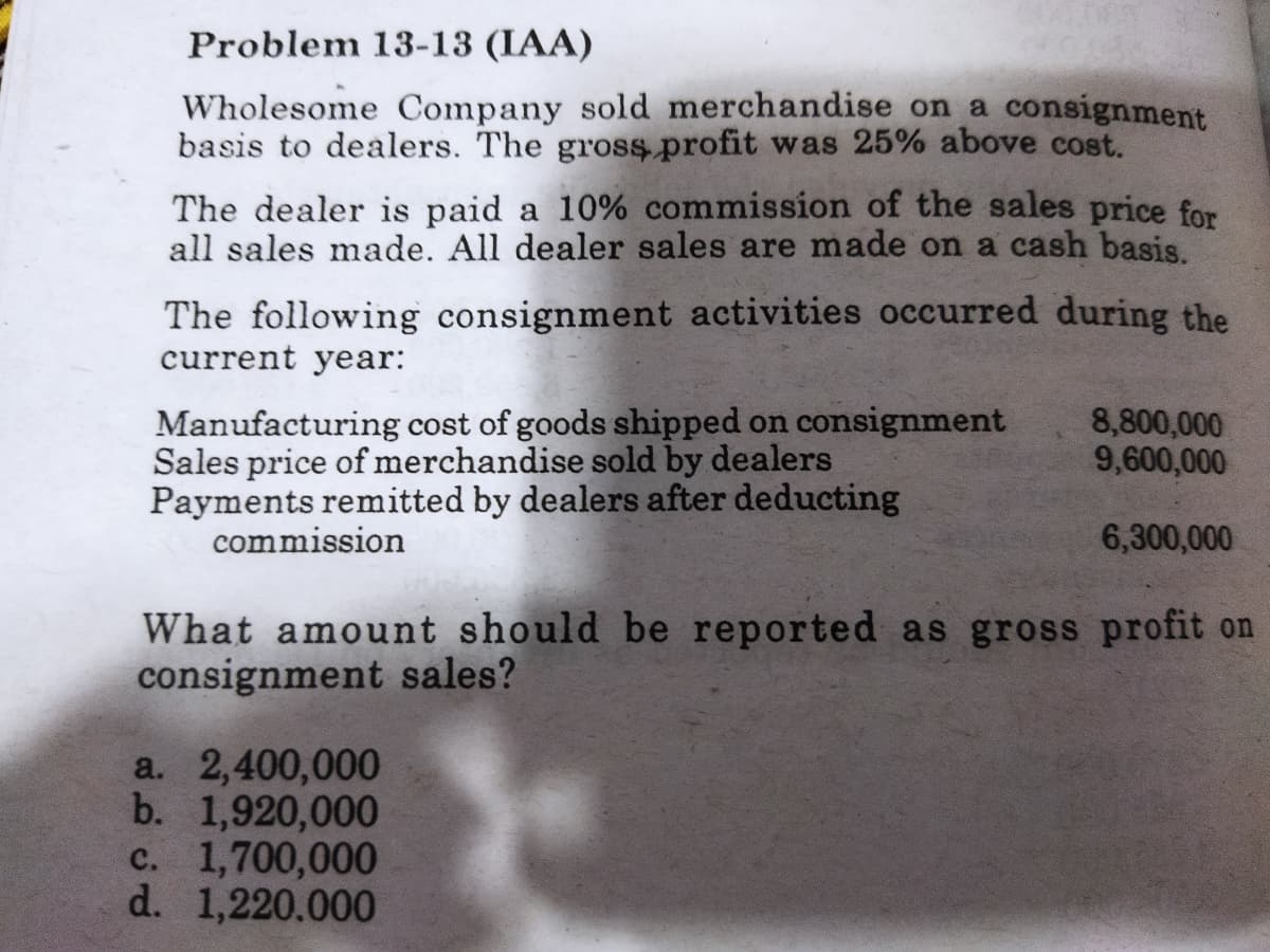 Problem 13-13 (IAA)
Wholesome Company sold merchandise on a consignment
basis to dealers. The gross profit was 25% above cost.
The dealer is paid a 10% commission of the sales price for
all sales made. All dealer sales are made on a cash basis.
The following consignment activities occurred during the
current year:
Manufacturing cost of goods shipped on consignment
Sales price of merchandise sold by dealers
Payments remitted by dealers after deducting
commission
8,800,000
9,600,000
6,300,000
What amount should be reported as gross profit on
consignment sales?
a. 2,400,000
b. 1,920,000
c. 1,700,000
d. 1,220.000
