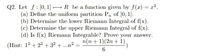 Q2. Let f : [0, 1] → R be a function given by f(x) = x².
(a) Define the uniform partition Pn of [0, 1].
(b) Determine the lower Riemann Integral of f(x).
(c) Determine the upper Riemann Integral of f(x).
(d) Is f(x) Riemann Integrable? Prove your answer.
(Hint: 12 + 22 + 3² + ...n²
n(n + 1)(2n + 1)
