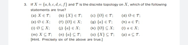 3. If X = {a,b, c, d, e, f} and T is the discrete topology on X, which of the following
statements are true?
(a) X € T;
(e) Ø e X;
(1) Ø C X;
(c) {Ø} € T;
(9) {a} € T;
(b) {X} € T;
(d) Ø € T;
(f) {Ø} € X;
(h) a € T;
1) {a} € X;
(k) {Ø} C X;
(0) {X} C T;
(Hint. Precisely six of the above are true.]
(1) a € X;
(m) X C T;
(n) {a} C T;
(p) a C T.
