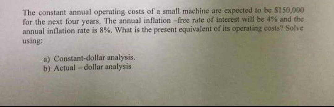 The constant annual operating costs of a small machine are expected to be $150,000
for the next four years. The annual inflation -free rate of interest will be 4% and the
annual inflation rate is 8%. What is the present equivalent of its operating costs? Solve
using:
a) Constant-dollar analysis.
b) Actual-dollar analysis
