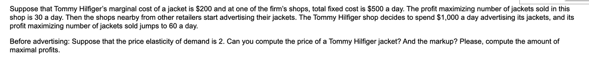 Suppose that Tommy Hilfiger's marginal cost of a jacket is $200 and at one of the firm's shops, total fixed cost is $500 a day. The profit maximizing number of jackets sold in this
shop is 30 a day. Then the shops nearby from other retailers start advertising their jackets. The Tommy Hilfiger shop decides to spend $1,000 a day advertising its jackets, and its
profit maximizing number of jackets sold jumps to 60 a day.
Before advertising: Suppose that the price elasticity of demand is 2. Can you compute the price of a Tommy Hilfiger jacket? And the markup? Please, compute the amount of
maximal profits.
