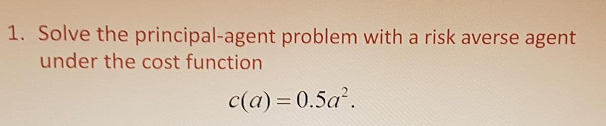 1. Solve the principal-agent problem with a risk averse agent
under the cost function
c(a) = 0.5a.
