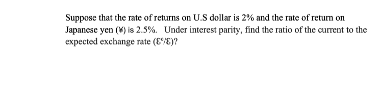 Suppose that the rate of returns on U.S dollar is 2% and the rate of return on
Japanese yen (¥) is 2.5%. Under interest parity, find the ratio of the current to the
expected exchange rate (E°/E)?
