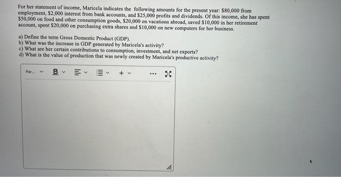 For her statement of income, Maricela indicates the following amounts for the present year: $80,000 from
employment, $2,000 interest from bank accounts, and $25,000 profits and dividends. Of this income, she has spent
$50,000 on food and other consumption goods, $20,000 on vacations abroad, saved $10,000 in her retirement
account, spent $20,000 on purchasing extra shares and $10,000 on new computers for her business.
a) Define the term Gross Domestic Product (GDP).
b) What was the increase in GDP generated by Maricela's activity?
c) What are her certain contributions to consumption, investment, and net exports?
d) What is the value of production that was newly created by Maricela's productive activity?
B
Par.
III
