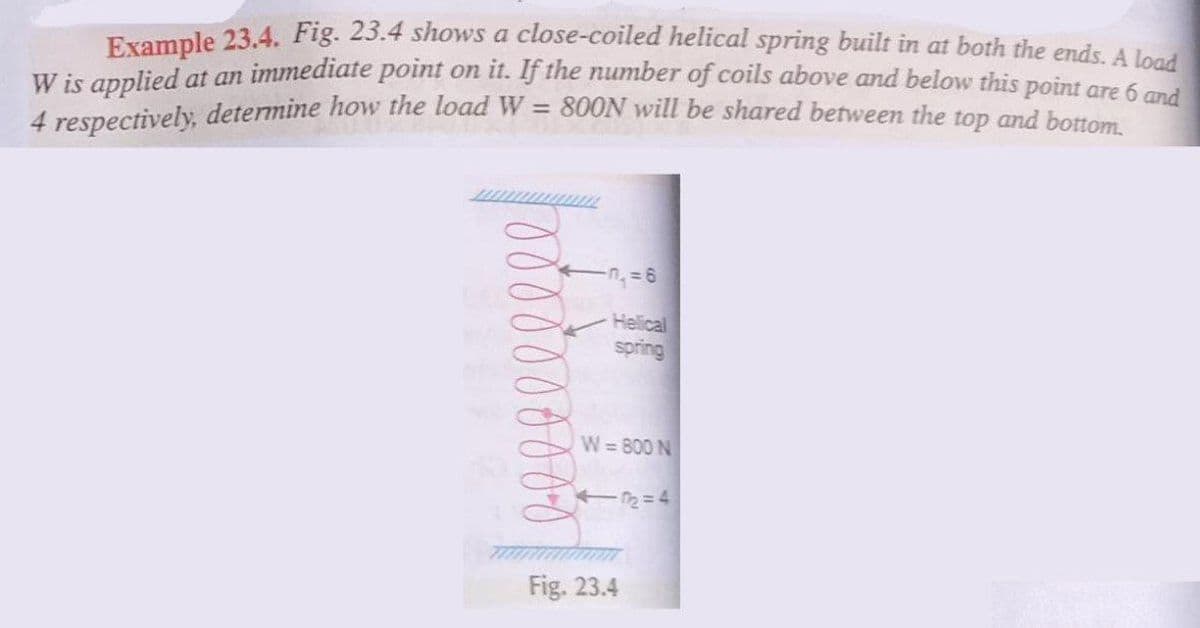 Example 23.4. Fig. 23.4 shows a close-coiled helical spring built in at both the ends A lee
W is applied at an immediate point on it. If the number of coils above and below this point ore
4 respectively, determine how the load W = 800N will be shared between the top and bottom
Helical
spring
W=800 N
Fig. 23.4
