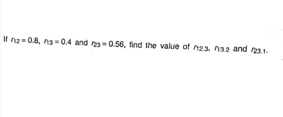 If r12 = 0.8, r13 = 0.4 and r23 = 0.56, find the value of 12.3, 13.2 and r23.1.
